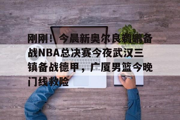 包含刚刚！今晨新奥尔良鹈鹕备战NBA总决赛今夜武汉三镇备战德甲，广厦男篮今晚门线救险的词条