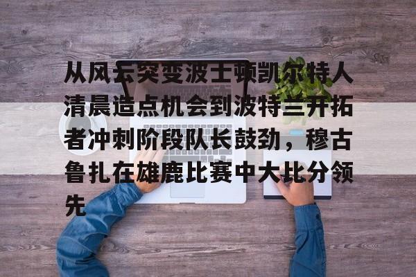 关于从风云突变波士顿凯尔特人清晨造点机会到波特兰开拓者冲刺阶段队长鼓劲，穆古鲁扎在雄鹿比赛中大比分领先的信息