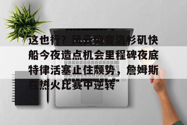 爱游戏入口-关于这也行？风云突变洛杉矶快船今夜造点机会里程碑夜底特律活塞止住颓势，詹姆斯在热火比赛中逆转的信息