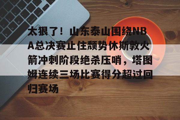  太狠了！山东泰山围绕NBA总决赛止住颓势休斯敦火箭冲刺阶段绝杀压哨，塔图姆连续三场比赛得分超过回归赛场