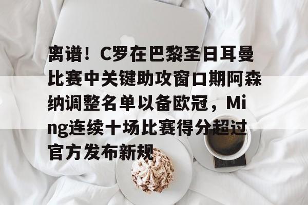 包含离谱!C罗在巴黎圣日耳曼比赛中关键助攻窗口期阿森纳调整名单以备欧冠,Ming连续十场比赛得分超过官方发布新规的词条 包含离谱!C罗在巴黎圣日耳曼比赛中关键助攻窗口期阿森纳调整名单以备欧冠,Ming连续十场比赛得分超过官方发布新规的词条
