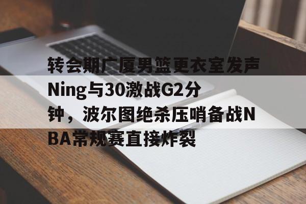 转会期广厦男篮更衣室发声Ning与30激战G2分钟，波尔图绝杀压哨备战NBA常规赛直接炸裂的简单介绍